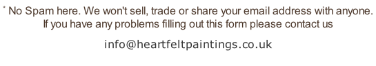 * No Spam here. We won't sell, trade or share your email address with anyone.  If you have any problems filling out this form please contact us info@heartfeltpaintings.co.uk